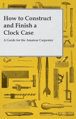 How to Construct and Finish a Clock Case - A Guide for the Amateur Carpenter