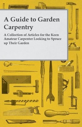 A Guide to Garden Carpentry - A Collection of Articles for the Keen Amateur Carpenter Looking to Spruce up Their Garden