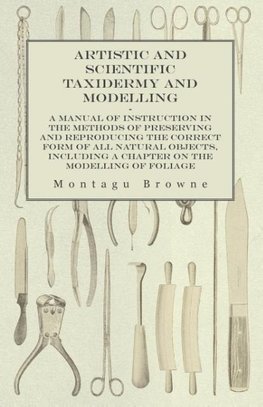 Artistic and Scientific Taxidermy and Modelling - A Manual of Instruction in the Methods of Preserving and Reproducing the Correct Form of All Natural Objects, Including a Chapter on the Modelling of Foliage