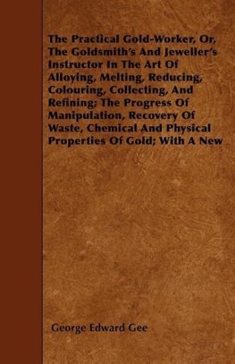 The Practical Gold-Worker, or, The Goldsmith's and Jeweller's Instructor in the Art of Alloying, Melting, Reducing, Colouring, Collecting, and Refining; The Progress of Manipulation, Recovery of Waste, Chemical and Physical Properties of Gold; With a New