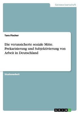 Die verunsicherte soziale Mitte. Prekarisierung und Subjektivierung von Arbeit in Deutschland