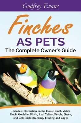 Finches as Pets. The Complete Owner's Guide. Includes Information on the House Finch, Zebra Finch, Gouldian Finch, Red, Yellow, Purple, Green and Goldfinch, Breeding, Feeding and Cages