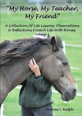 "MY HORSE, MY TEACHER, MY FRIEND"   A Collection Of Life Lessons, Observations & Reflections From A Life With Horses.  Volume 1