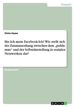 Bin Ich mein Facebook-Ich?Wie stellt sich der Zusammenhang zwischen dem "public man" und der Selbstdarstellung in sozialen Netzwerken dar?