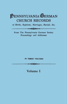 Pennsylvania German Church Records of Births, Baptisms, Marriages, Burials, Etc. From the Pennsylvania German Society, Proceedings and Addresses. In Three Volumes. Volume I