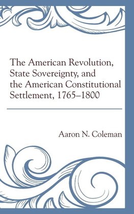 American Revolution, State Sovereignty, and the American Constitutional Settlement, 1765 1800