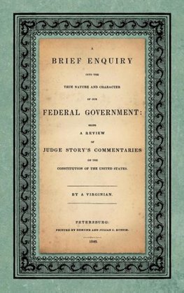 A Brief Enquiry into the True Nature Character of Our Federal Government. Being a Review of Judge Story's Commentaries on the Constitution of the United States. By a Virginian