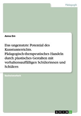 Das ungenutzte Potential des Kunstunterrichts. Pädagogisch-therapeutisches Handeln durch plastisches Gestalten mit verhaltensauffälligen Schülerinnen und Schülern