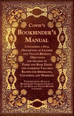 Cowie's Bookbinder's Manual - Containing a Full Description of Leather and Vellum Binding; Directions for Gilding of Paper and Book Edges and numerous Valuable Recipes for Sprinkling, Colouring and Marbling; Together with a Scale of Bookbinders' Charges;