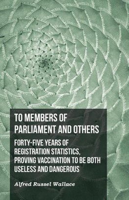 To Members of Parliament and Others. Forty-five Years of Registration Statistics, Proving Vaccination to be Both Useless and Dangerous