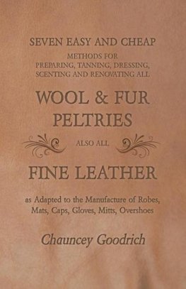 Seven Easy and Cheap Methods for Preparing, Tanning, Dressing, Scenting and Renovating all Wool and Fur Peltries also all Fine Leather as Adapted to the Manufacture of Robes, Mats, Caps, Gloves, Mitts, Overshoes