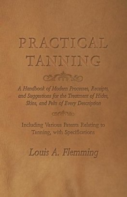 Practical Tanning  - A Handbook of Modern Processes, Receipts, and Suggestions for the Treatment of Hides, Skins, and Pelts of Every Description - Including Various Patents Relating to Tanning, with Specifications