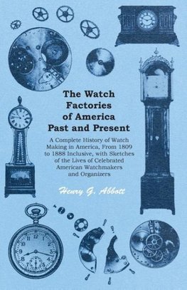 The Watch Factories of America Past and Present - A Complete History of Watch Making in America, From 1809 to 1888 Inclusive, with Sketches of the Lives of Celebrated American Watchmakers and Organizers