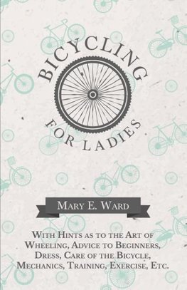 Bicycling for Ladies - With Hints as to the Art of Wheeling, Advice to Beginners, Dress, Care of the Bicycle, Mechanics, Training, Exercise, Etc.