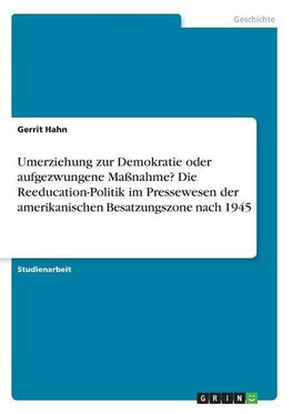 Umerziehung zur Demokratie oder aufgezwungene Maßnahme? Die Reeducation-Politik im Pressewesen der amerikanischen Besatzungszone nach 1945