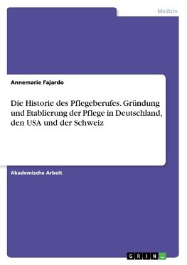 Die Historie des Pflegeberufes. Gründung und Etablierung der Pflege in Deutschland, den USA und der Schweiz