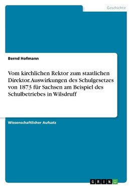 Vom kirchlichen Rektor zum staatlichen Direktor. Auswirkungen des Schulgesetzes von 1873 für Sachsen am Beispiel des Schulbetriebes in Wilsdruff