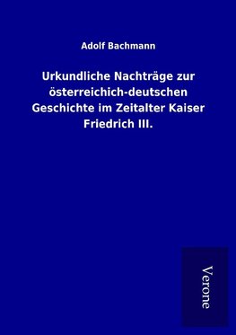 Urkundliche Nachträge zur österreichich-deutschen Geschichte im Zeitalter Kaiser Friedrich III.