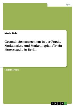 Gesundheitsmanagement in der Praxis. Marktanalyse und Marketingplan für ein Fitnessstudio in Berlin