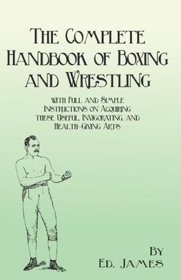 The Complete Handbook of Boxing and Wrestling with Full and Simple Instructions on Acquiring these Useful, Invigorating, and Health-Giving Arts