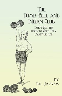 The Dumb-Bell and Indian Club - Explaining the Uses to Which They Must Be Put, with Numerous Illustrations of the Various Movements; Also A Treatise on the Muscular Advantages Derived from these Exercises