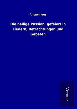 Die heilige Passion, gefeiert in Liedern, Betrachtungen und Gebeten