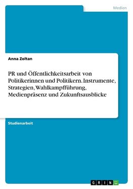 PR und Öffentlichkeitsarbeit von Politikerinnen und Politikern. Instrumente, Strategien, Wahlkampfführung, Medienpräsenz und Zukunftsausblicke