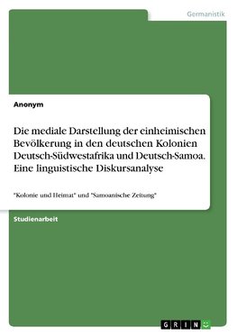 Die mediale Darstellung der einheimischen Bevölkerung in den deutschen Kolonien Deutsch-Südwestafrika und Deutsch-Samoa. Eine linguistische Diskursanalyse