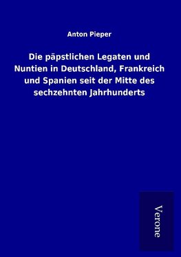 Die päpstlichen Legaten und Nuntien in Deutschland, Frankreich und Spanien seit der Mitte des sechzehnten Jahrhunderts