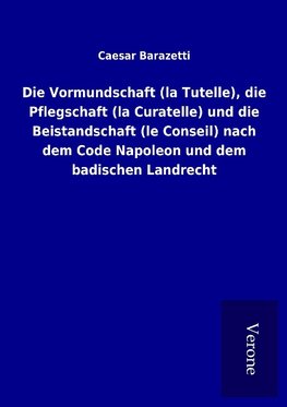 Die Vormundschaft (la Tutelle), die Pflegschaft (la Curatelle) und die Beistandschaft (le Conseil) nach dem Code Napoleon und dem badischen Landrecht