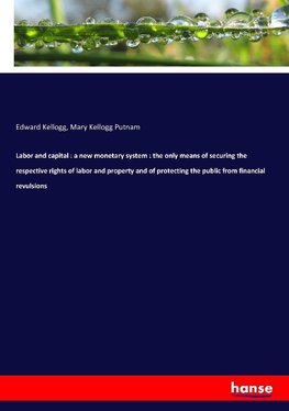 Labor and capital : a new monetary system : the only means of securing the respective rights of labor and property and of protecting the public from financial revulsions