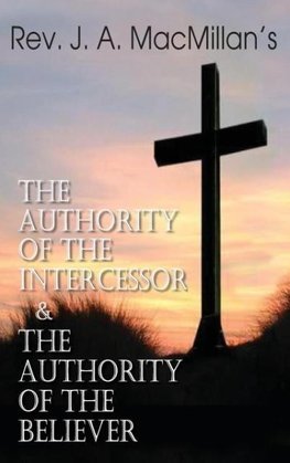 Rev. J. A. MacMillan's the Authority of the Intercessor & the Authority of the Believer