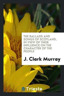 The ballads and songs of Scotland, in view of their influence on the character of the people