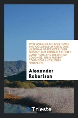 Two speeches on our home and colonial affairs, our national resources, their present and probable future condition; and The British colonies, their present condition and future prospects