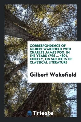 Correspondence of Gilbert Wakefield with Charles James Fox, in the years 1796 ... 1801, chiefly, on subjects of classical literature