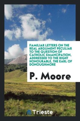 Familiar letters on the real argument peculiar to the question of Catholic emancipation, addressed to the Right Honourable, the Earl of Donoughmore