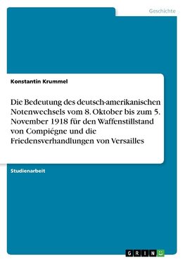 Die Bedeutung des deutsch-amerikanischen Notenwechsels vom 8. Oktober bis zum 5. November 1918 für den Waffenstillstand von Compiégne und die Friedensverhandlungen von Versailles