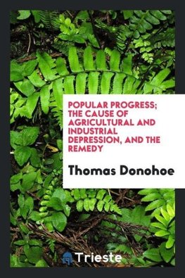 Popular progress; the cause of agricultural and industrial depression, and the remedy