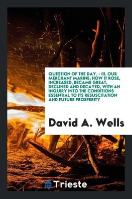 question of the day. - III. Our merchant marine; how it rose, increased, became great, declined and decayed, with an inquiry into the conditions essential to its resuscitation and future prosperity