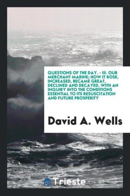 Questions of the Day. - III. Our Merchant Marine; How It Rose, Increased, Became Great, Declined and Decayed, with an Inquiry into the Conditions Essential to Its Resuscitation and Future Prosperity