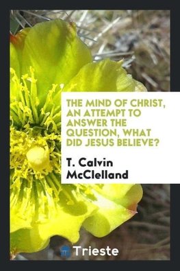 The Mind of Christ, an Attempt to Answer the Question, What Did Jesus Believe?