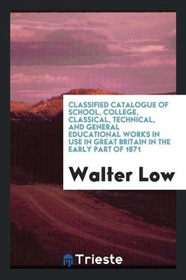 Classified Catalogue of School, College, Classical, Technical, and General Educational Works in Use in Great Britain in the Early Part of 1871