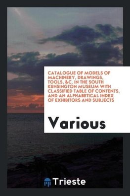 Catalogue of Models of Machinery, Drawings, Tools, &C. In the South Kensington Museum with Classified Table of Contents, and an Alphabetical Index of Exhibitors and Subjects