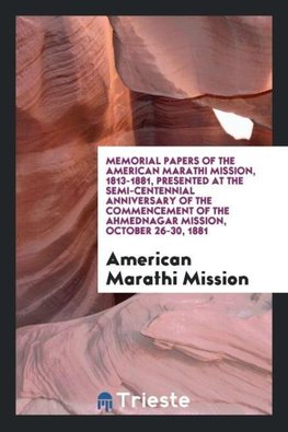 Memorial Papers of the American Marathi Mission, 1813-1881, Presented at the Semi-Centennial Anniversary of the Commencement of the Ahmednagar Mission, October 26-30, 1881