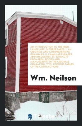 An Introduction to the Irish Language. In Three Parts. I. An Original and Comprehensive Grammar. II. Famillar Phrases and Dialogues. III. Extracts from Irish Books and Manuscripts, in the Original Character. With Copious Tables of the Contractions