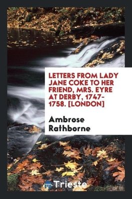 Letters from Lady Jane Coke to Her Friend, Mrs. Eyre at Derby, 1747-1758. [London]