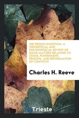 The Prison Question. A Theoretical and Philosophical Review of Some Matters Relating to Crime, Punishment, Prisons, and Reformation of Convicts