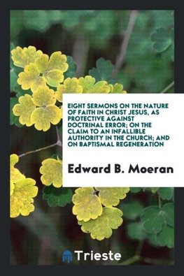 Eight Sermons on the Nature of Faith in Christ Jesus, as Protective Against Doctrinal Error; On the Claim to an Infallible Authority in the Church; And on Baptismal Regeneration