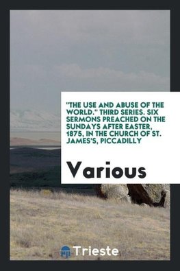 "The Use and Abuse of the World." Third Series. Six Sermons Preached on the Sundays after Easter, 1875, in the Church of St. James's, Piccadilly