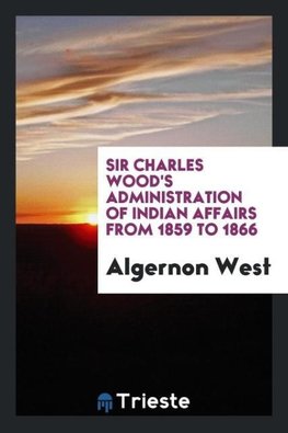 Sir Charles Wood's Administration of Indian Affairs from 1859 to 1866